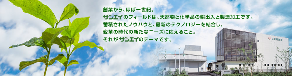 創業から、ほぼ一世紀。サンエイのフィールドは、天然物と化学品の輸出入と製造加工です。蓄積されたノウハウと、最新のテクノロジーを結合し、変革の時代の新たなニーズに応えること。それがサンエイのテーマです。